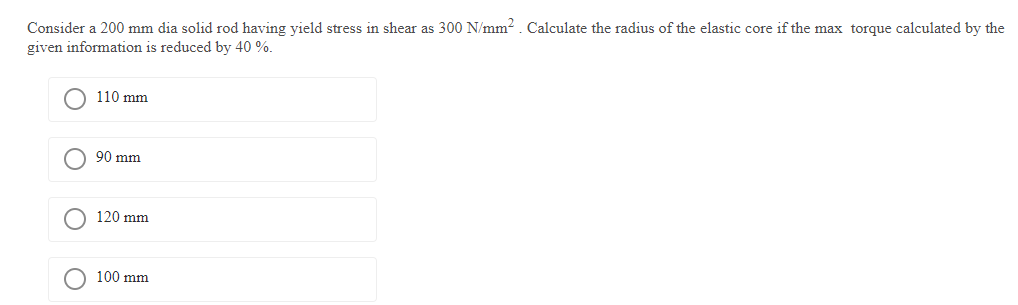 Consider a 200 mm dia solid rod having yield stress in shear as 300 N/mm². Calculate the radius of the elastic core if the max torque calculated by the
given information is reduced by 40 %.
O
110 mm
90 mm
120 mm
100 mm