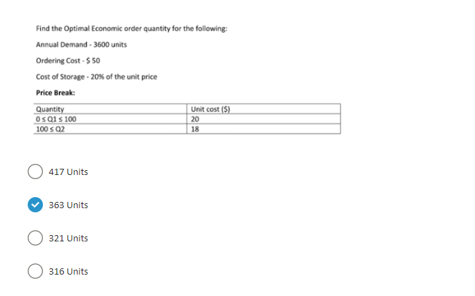 Find the Optimal Economic order quantity for the following:
Annual Demand - 3600 units
Ordering Cost - $ 50
Cost of Storage - 20% of the unit price
Price Break:
Quantity
0 ≤ Q1 ≤ 100
100 ≤ Q2
417 Units
363 Units
321 Units
316 Units
Unit cost (5)
20
18