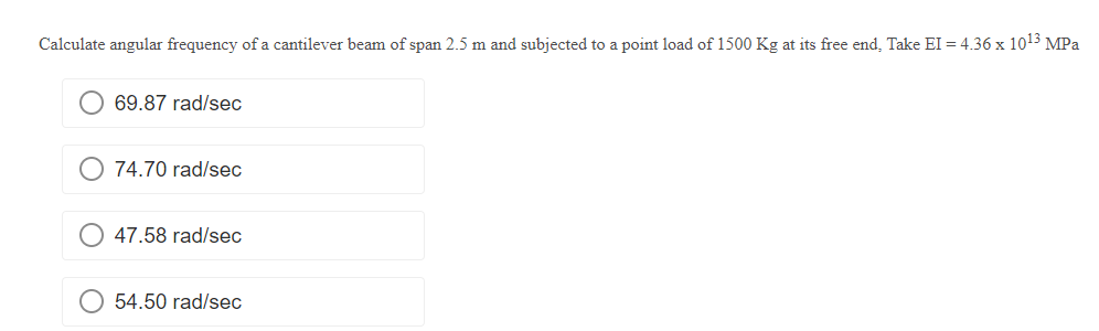 Calculate angular frequency of a cantilever beam of span 2.5 m and subjected to a point load of 1500 Kg at its free end, Take EI = 4.36 x 10¹3 MPa
69.87 rad/sec
74.70 rad/sec
47.58 rad/sec
54.50 rad/sec