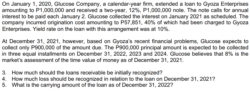 On January 1, 2020, Glucose Company, a calendar-year firm, extended a loan to Gyoza Enterprises
amounting to P1,000,000 and received a two-year, 12%, P1,000,000 note. The note calls for annual
interest to be paid each January 2. Glucose collected the interest on January 2021 as scheduled. The
company incurred origination cost amounting to P57,851, 40% of which had been charged to Gyoza
Enterprises. Yield rate on the loan with this arrangement was at 10%.
At December 31, 2021, however, based on Gyoza's recent financial problems, Glucose expects to
collect only P900,000 of the amount due. The P900,000 principal amount is expected to be collected
in three equal installments on December 31, 2022, 2023 and 2024. Glucose believes that 8% is the
market's assessment of the time value of money as of December 31, 2021.
3. How much should the loans receivable be initially recognized?
4. How much loss should be recognized in relation to the loan on December 31, 2021?
5. What is the carrying amount of the loan as of December 31, 2022?
