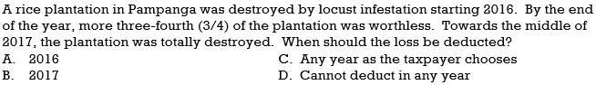 A rice plantation in Pampanga was destroyed by locust infestation starting 2016. By the end
of the year, more three-fourth (3/4) of the plantation was worthless. Towards the middle of
2017, the plantation was totally destroyed. When should the loss be deducted?
А. 2016
C. Any year as the taxpayer chooses
D. Cannot deduct in any year
В.
2017
