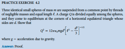 PRACTICE EXERCISE 4.2
Three identical small spheres of mass m are suspended from a common point by threads
of negligible masses and equal length . A charge Q is divided equally among the spheres,
and they come to equilibrium at the corners of a horizontal equilateral triangle whose
sides are d. Show that
-1/2
Q² = 12mmgd[1² – €1-¹²
3
where g = acceleration due to gravity.
Answer: Proof.