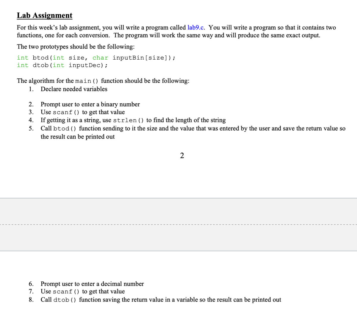 Lab Assignment
For this week’s lab assignment, you will write a program called lab9.c. You will write a program so that it contains two
functions, one for each conversion. The program will work the same way and will produce the same exact output.
The two prototypes should be the following:
int btod(int size, char inputBin[size]);
int dtob(int inputDec);
The algorithm for the main () function should be the following:
1.
Declare needed variables
2. Prompt user to enter a binary number
Use scanf () to get that value
If getting
5. Call btod () function sending to it the size and the value that was entered by the user and save the return value so
the result can be printed out
3.
4.
as a string, use strlen () to find the length of the string
2
6. Prompt user to enter a decimal number
7.
Use scanf () to get that value
8.
Call dtob () function saving the return value in a variable so the result can be printed out
