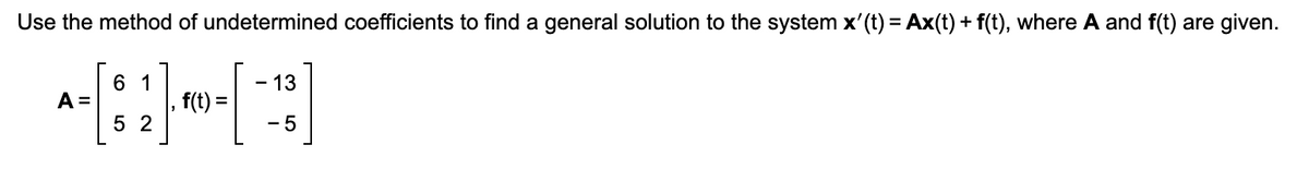 **Title: Solving a System Using the Method of Undetermined Coefficients**

**Objective:** Use the method of undetermined coefficients to find a general solution to the given system of differential equations.

**System Description:**

The system is defined by the differential equation:

\[ \mathbf{x}'(t) = A\mathbf{x}(t) + \mathbf{f}(t) \]

Where:

- **Matrix \( A \):**
  \[
  A = \begin{bmatrix} 
  6 & 1 \\ 
  5 & 2 
  \end{bmatrix}
  \]

- **Function \( \mathbf{f}(t) \):**
  \[
  \mathbf{f}(t) = \begin{bmatrix} 
  -13 \\ 
  -5 
  \end{bmatrix}
  \]

**Methodology:**

The method of undetermined coefficients seeks a particular solution to the non-homogeneous differential equation by proposing a form for this solution and determining the coefficients that satisfy the equation.

**Steps to Solve:**

1. **Calculate the homogeneous solution**: Solve the associated homogeneous system \(\mathbf{x}'(t) = A\mathbf{x}(t)\).

2. **Select the form of the particular solution**: Based on \(\mathbf{f}(t)\), propose a form for the particular solution \(\mathbf{x}_p(t)\).

3. **Determine coefficients**: Substitute \(\mathbf{x}_p(t)\) into the system to find values for the undetermined coefficients.

4. **General Solution**: Combine the homogeneous and particular solutions to express the general solution as:

   \[ \mathbf{x}(t) = \mathbf{x}_h(t) + \mathbf{x}_p(t) \]

**Conclusion:**

Utilize linear algebra and differential equations techniques to evaluate \(\mathbf{x}'(t)\), ensuring all parts satisfy the original system, and derive a complete general solution.