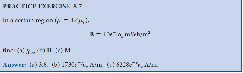 PRACTICE EXERCISE 8.7
In a certain region (μ = 4.6μ),
B = 10e a mWb/m²
find: (a) Xm² (b) H, (c) M.
Answer: (a) 3.6, (b) 1730e¯a, A/m, (c) 6228e¯a, A/m.