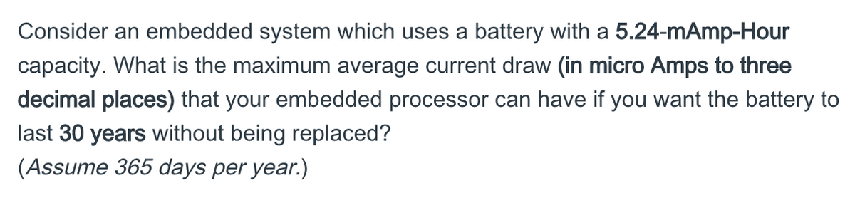 Consider an embedded system which uses a battery with a 5.24-mAmp-Hour
capacity. What is the maximum average current draw (in micro Amps to three
decimal places) that your embedded processor can have if you want the battery to
last 30 years without being replaced?
(Assume 365 days per year.)