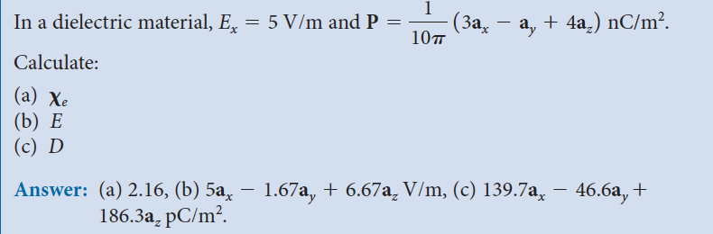 In a dielectric material, Ex
Calculate:
(a) Xe
(b) E
(c) D
= 5 V/m and P
=
1
10T
(3ax
ay
+ 4a₂) nC/m².
Answer: (a) 2.16, (b) 5a, − 1.67a, + 6.67a V/m, (c) 139.7a, − 46.6a, +
186.3a₂ pC/m².