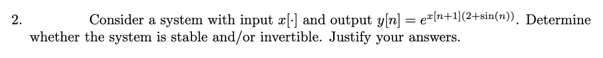 2.
Consider a system with input x[] and output y[n] = ex[n+1](2+sin(n)). Determine
whether the system is stable and/or invertible. Justify your answers.