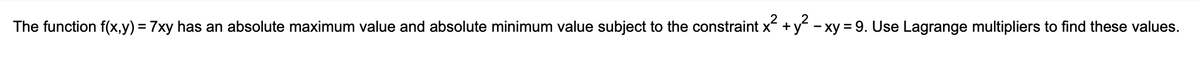 The function f(x,y) = 7xy has an absolute maximum value and absolute minimum value subject to the constraint x + y - xy = 9. Use Lagrange multipliers to find these values.
