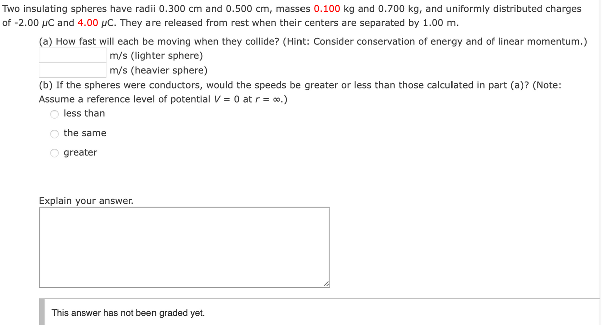 Two insulating spheres have radii 0.300 cm and 0.500 cm, masses 0.100 kg and 0.700 kg, and uniformly distributed charges
of -2.00 µC and 4.00 µC. They are released from rest when their centers are separated by 1.00 m.
(a) How fast will each be moving when they collide? (Hint: Consider conservation of energy and of linear momentum.)
m/s (lighter sphere)
m/s (heavier sphere)
(b) If the spheres were conductors, would the speeds be greater or less than those calculated in part (a)? (Note:
Assume a reference level of potential V = 0 at r = o.)
less than
the same
greater
Explain your answer.
This answer has not been graded yet.
