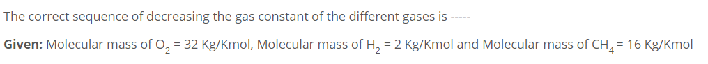 The correct sequence of decreasing the gas constant of the different gases is ---
Given: Molecular mass of 0, = 32 Kg/Kmol, Molecular mass of H, = 2 Kg/Kmol and Molecular mass of CH, = 16 Kg/Kmol
