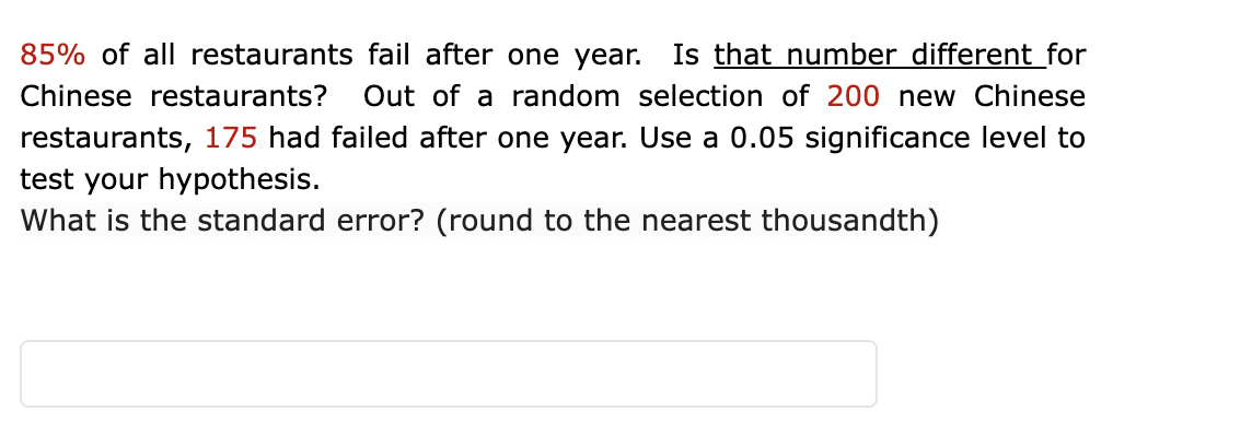 85% of all restaurants fail after one year.
Is that number different_for
Chinese restaurants?
Out of a random selection of 200 new Chinese
restaurants, 175 had failed after one year. Use a 0.05 significance level to
test your hypothesis.
What is the standard error? (round to the nearest thousandth)
