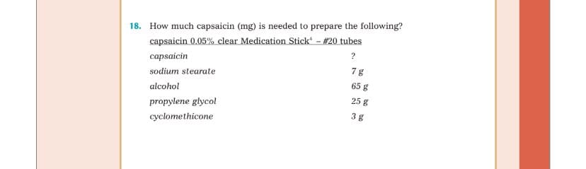 18. How much capsaicin (mg) is needed to prepare the following?
capsaicin 0.05% clear Medication Stick* - #20 tubes
capsaicin
sodium stearate
alcohol
propylene glycol
cyclomethicone
?
7 g
65 g
25 g
3g