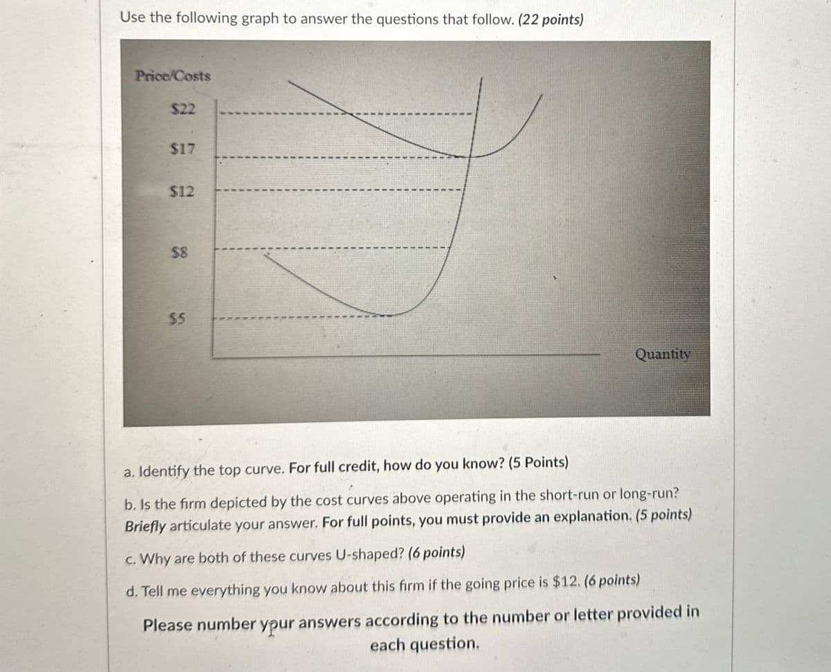 Use the following graph to answer the questions that follow. (22 points)
Price/Costs
$22
$17
$12
96
$8
$5
Quantity
a. Identify the top curve. For full credit, how do you know? (5 Points)
b. Is the firm depicted by the cost curves above operating in the short-run or long-run?
Briefly articulate your answer. For full points, you must provide an explanation. (5 points)
c. Why are both of these curves U-shaped? (6 points)
d. Tell me everything you know about this firm if the going price is $12. (6 points)
Please number
ypur answers according to the number or letter provided in
each question.