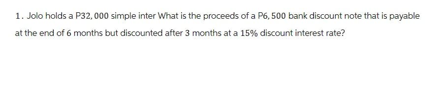 1. Jolo holds a P32, 000 simple inter What is the proceeds of a P6, 500 bank discount note that is payable
at the end of 6 months but discounted after 3 months at a 15% discount interest rate?