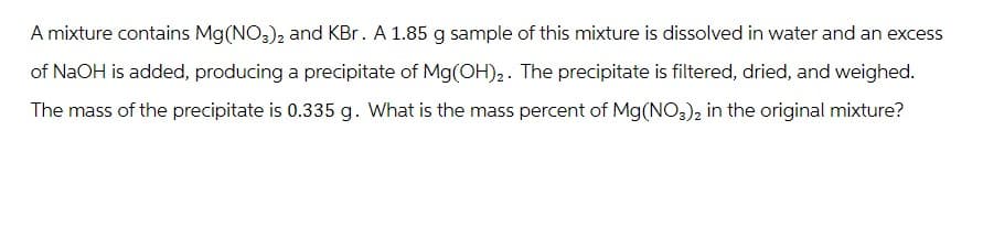 A mixture contains Mg(NO3)2 and KBr. A 1.85 g sample of this mixture is dissolved in water and an excess
of NaOH is added, producing a precipitate of Mg(OH)₂. The precipitate is filtered, dried, and weighed.
The mass of the precipitate is 0.335 g. What is the mass percent of Mg(NO3)2 in the original mixture?