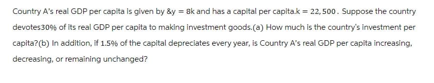 Country A's real GDP per capita is given by &y=8k and has a capital per capita.k= 22,500. Suppose the country
devotes30% of its real GDP per capita to making investment goods.(a) How much is the country's investment per
capita? (b) In addition, if 1.5% of the capital depreciates every year, is Country A's real GDP per capita increasing,
decreasing, or remaining unchanged?