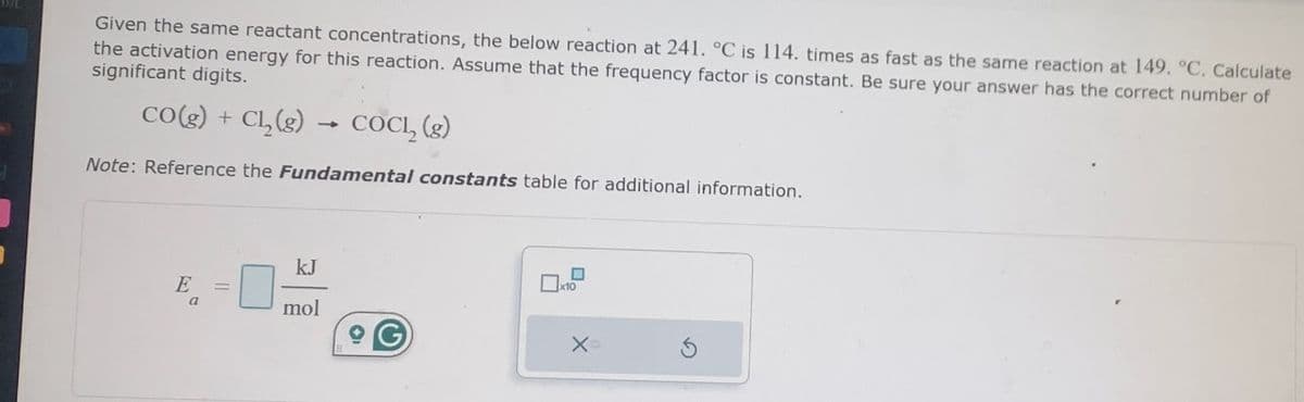 Given the same reactant concentrations, the below reaction at 241. °C is 114. times as fast as the same reaction at 149. °C. Calculate
the activation energy for this reaction. Assume that the frequency factor is constant. Be sure your answer has the correct number of
significant digits.
CO(g) + Cl₂(g)
Note: Reference the Fundamental constants table for additional information.
E
4
kJ
mol
COCL, (g)
☐
x10
X