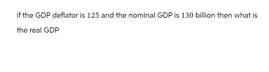 if the GDP deflator is 125 and the nominal GDP is 130 billion then what is
the real GDP