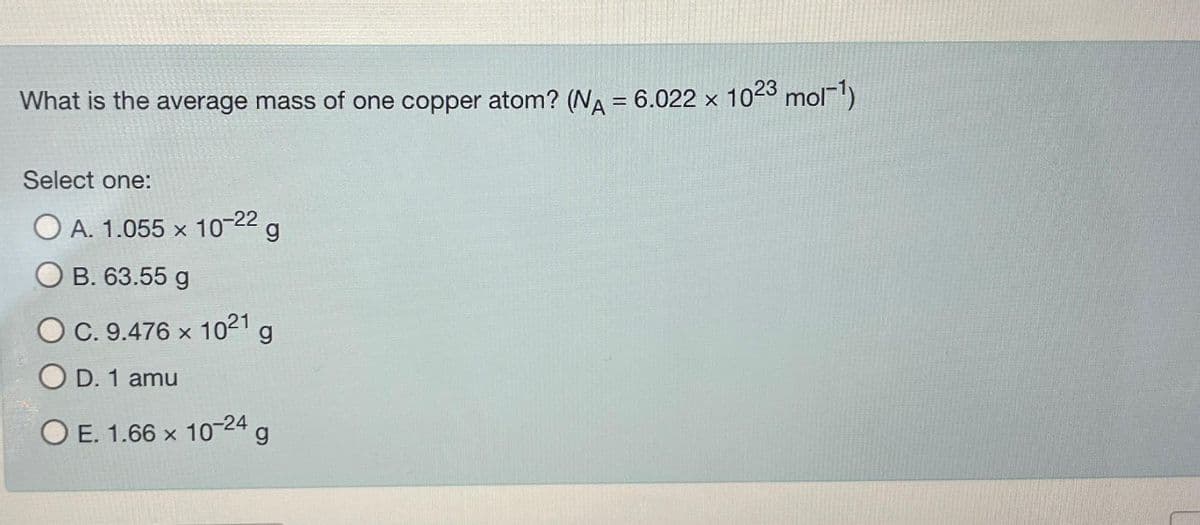 What is the average mass of one copper atom? (NA = 6.022 × 10²3 mol-¹)
Select one:
10-22
g
A. 1.055 x
B. 63.55 g
C. 9.476 × 1021 g
D. 1 amu
OE. 1.66 x 10-24 g