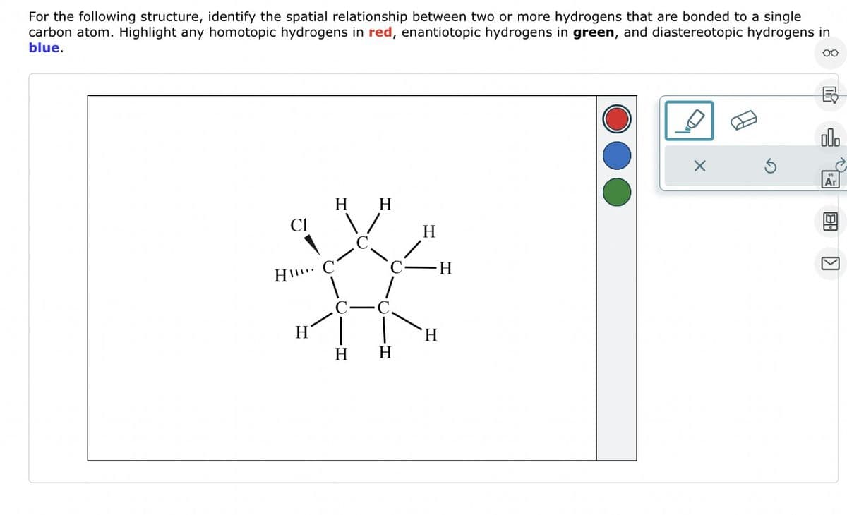 For the following structure, identify the spatial relationship between two or more hydrogens that are bonded to a single
carbon atom. Highlight any homotopic hydrogens in red, enantiotopic hydrogens in green, and diastereotopic hydrogens in
blue.
00
HI
H
H
H
H
H
H
H
H
X
olo
Ar
8.
囚