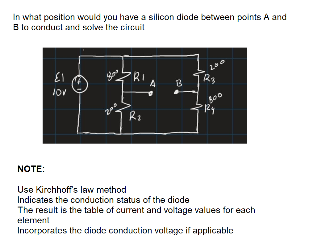 In what position would you have a silicon diode between points A and
B to conduct and solve the circuit
13
260
13
800
PRy
200
Rz
NOTE:
Use Kirchhoff's law method
Indicates the conduction status of the diode
The result is the table of current and voltage values for each
element
Incorporates the diode conduction voltage if applicable
