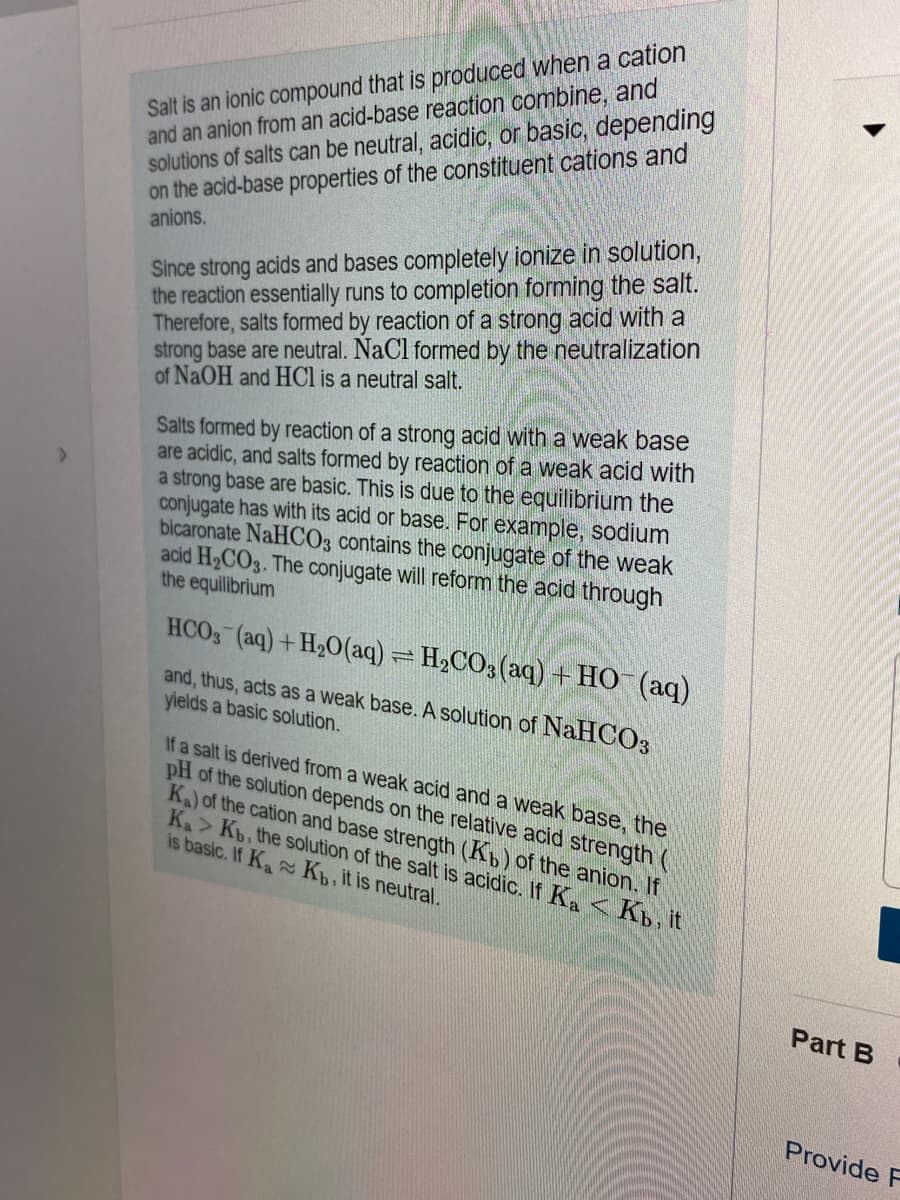 Salt is an ionic compound that is produced when a cation
and an anion from an acid-base reaction combine, and
solutions of salts can be neutral, acidic, or basic, depending
on the acid-base properties of the constituent cations and
anions.
Since strong acids and bases completely ionize in solution,
the reaction essentially runs to completion forming the salt.
Therefore, salts formed by reaction of a strong acid with a
strong base are neutral. NaCl formed by the neutralization
of NaOH and HCl is a neutral salt.
Salts formed by reaction of a strong acid with a weak base
are acidic, and salts formed by reaction of a weak acid with
a strong base are basic. This is due to the equilibrium the
conjugate has with its acid or base. For example, sodium
bicaronate NaHCO3 contains the conjugate of the weak
acid H2CO3. The conjugate will reform the acid through
the equilibrium
HCO, (aq)+ H20(aq) = H2CO3 (aq) + HO (aq)
and, thus, acts as a weak base. A solution of NaHCO3
yields a basic solution.
If a salt is derived from a weak acid and a weak base, the
pH of the solution depends on the relative acid strength (
K)of the cation and base strength (Kp) of the anion. If
Ka> Kb, the solution of the salt is acidic. If Ka <K, it
is basic. If K K, it is neutral.
Part B
Provide F
