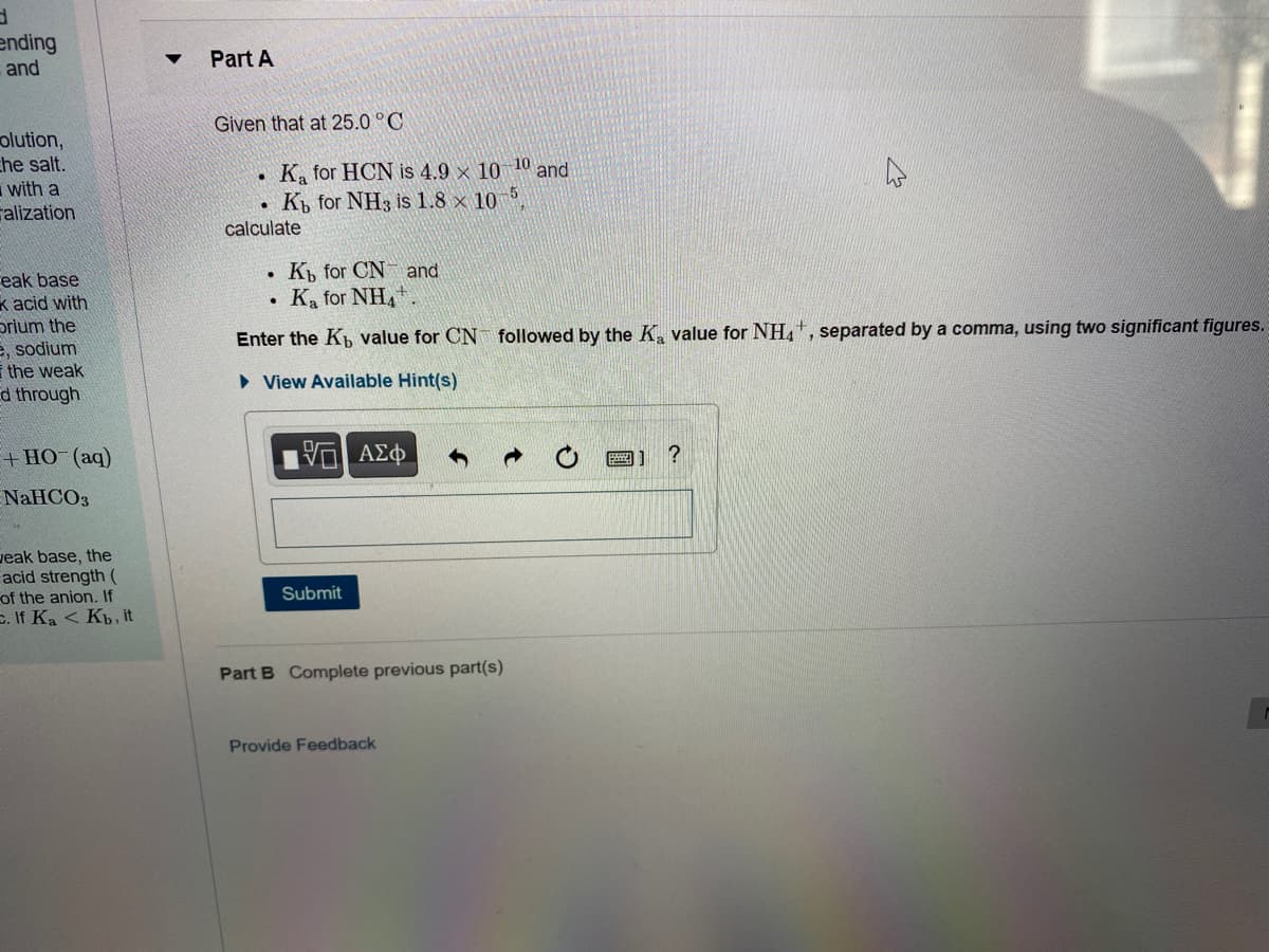 ending
and
Part A
Given that at 25.0 °C
olution,
che salt.
with a
alization
K, for HCN is 4.9 × 10 10 and
K for NH3 is 1.8 × 10,
calculate
K, for CN and
Ka for NH,
eak base
k acid with
prium the
e, sodium
the weak
Ed through
Enter the Kp value for CN followed by the K, value for NH,, separated by a comma, using two significant figures.
• View Available Hint(s)
+ HO (aq)
HV ΑΣφ
圖] ?
NaHCO3
veak base, the
acid strength (
of the anion. If
E. If Ka < Kb, it
Submit
Part B Complete previous part(s)
Provide Feedback
