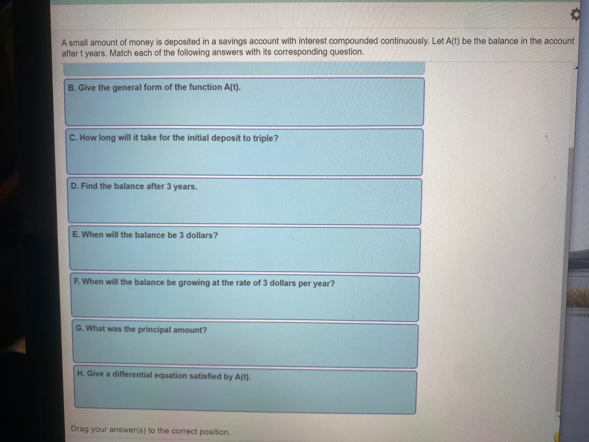 A small amount of money is deposited in a savings account with interest compounded continuously. Let A(t) be the balance in the account
after t years. Match each of the following answers with its corresponding question.
B. Give the general form of the function A(t).
C. How long will it take for the initial deposit to triple?
D. Find the balance after 3 years.
E. When will the balance be 3 dollars?
F. When will the balance be growing at the rate of 3 dollars per year?
G. What was the principal amount?
H. Give a differential equation satisfied by A(t).
Drag your answer(s) to the correct position.
