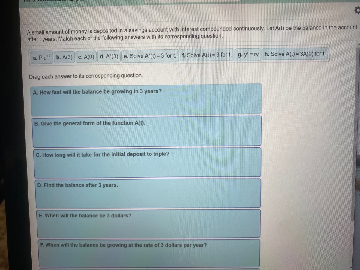 A small amount of money is deposited in a savings account with interest compounded continuously. Let A(t) be the balance in the account
after t years. Match each of the following answers with its corresponding question.
a. Pen b. A(3) c. A(0) d. A'(3) e. Solve A'(t) = 3 for t. f. Solve A(t) =3 for t. g. y' =ry h. Solve A(t) = 3A(0) for t.
Drag each answer to its corresponding question.
A. How fast will the balance be growing in 3 years?
B. Give the general form of the function A(t).
C. How long will it take for the initial deposit to triple?
D. Find the balance after 3 years.
E. When will the balance be 3 dollars?
F. When will the balance be growing at the rate of 3 dollars per year?
