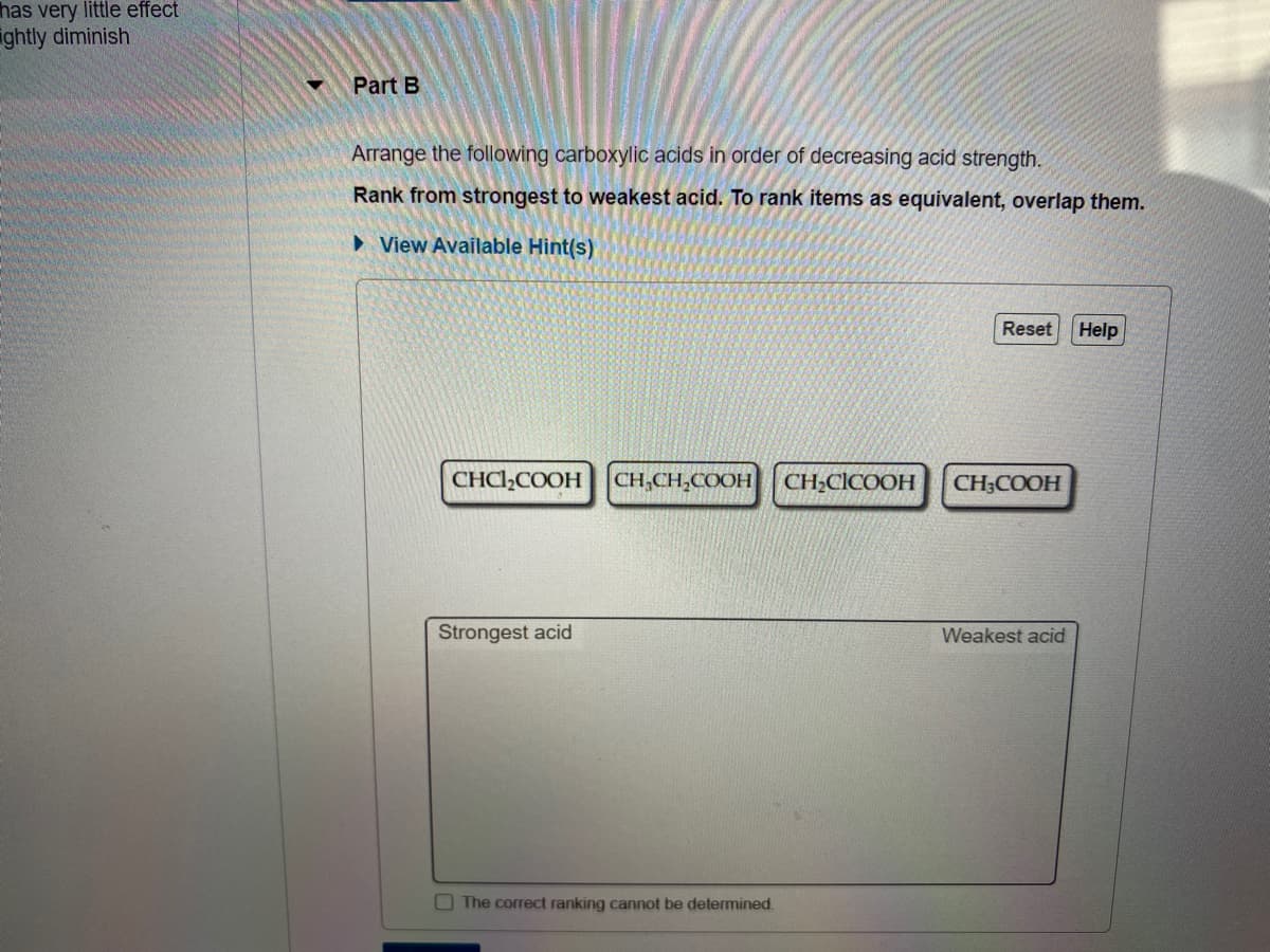 has very little effect
ightly diminish
Part B
Arrange the following carboxylic acids in order of decreasing acid strength.
Rank from strongest to weakest acid. To rank items as equivalent, overlap them.
> View Available Hint(s)
Reset
Help
CHCI,COOH
CH,CH,COOH
CH;CICOOH
CH;COOH
Strongest acid
Weakest acid
The correct ranking cannot be determined.
