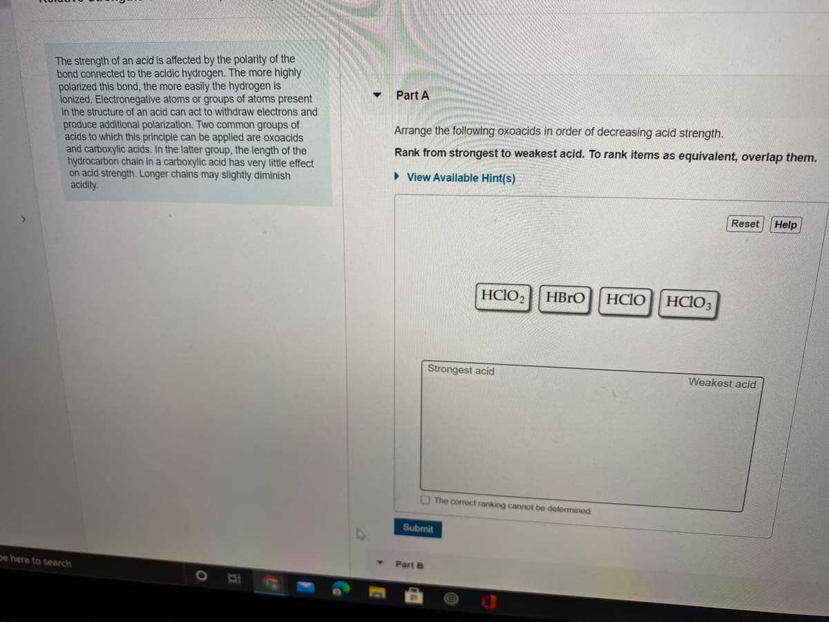 The strength of an acid is affected by the polarity of the
bond connected to the acidic hydrogen. The more highly
polarized this bond, the more easily the hydrogen is
ionized. Electronegative atoms or groups of atoms present
in the structure of an acid can act to withdraw electrons and
produce additional polarization. Two common groups of
acids to which this principle can be applied are oxoacids
and carboxylic acids. In the latter group, the length of the
hydrocarbon chain in a carboxylic acid has very little effect
on acid strength. Longer chains may slightly diminish
acidity.
Part A
Arrange the following oxoacids in order of decreasing acid strength.
Rank from strongest to weakest acid. To rank items as equivalent, overlap them.
• View Available Hint(s)
Reset
Help
HCIO2
HBRO
HCIO
HCIO3
Strongest acid
Weakest acid
O The correct ranking cannot be determined
Submit
pe here to search
Part B
