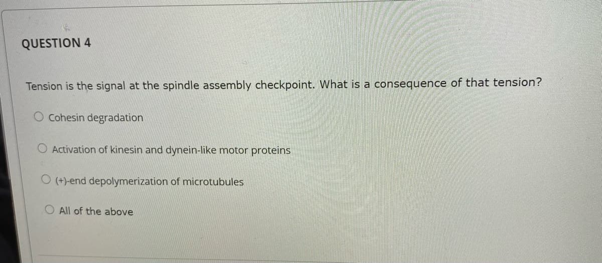 QUESTION 4
Tension is the signal at the spindle assembly checkpoint. What is a consequence of that tension?
Cohesin degradation
O Activation of kinesin and dynein-like motor proteins
O (+)-end depolymerization of microtubules
All of the above
