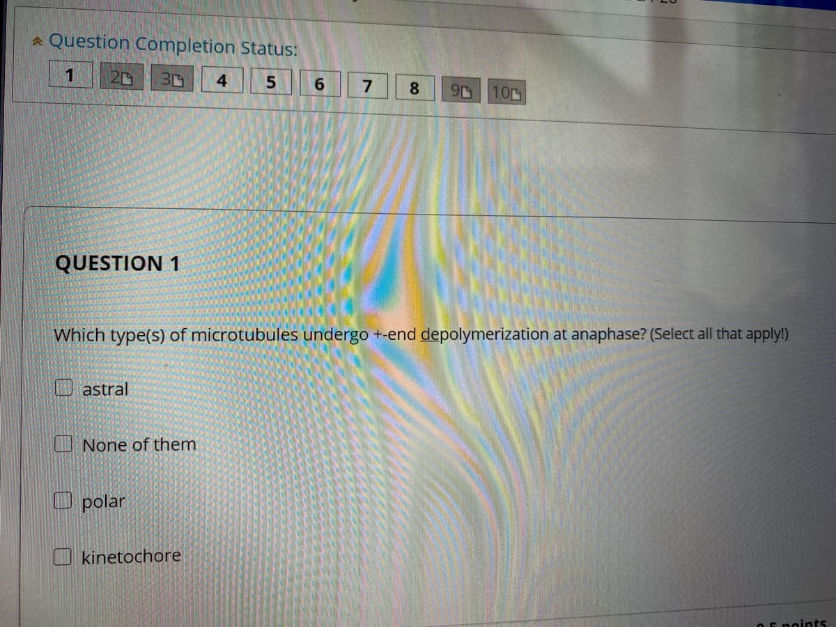 a Question Completion Status:
20
30
4
6.
8.
10
QUESTION 1
Which type(s) of microtubules undergo +-end depolymerization at anaphase? (Select all that apply!)
astral
U None of them
O polar
O kinetochore
OE noints
