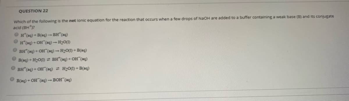 QUESTION 22
Which of the following is the net ionic equation for the reaction that occurs when a few drops of NaOH are added to a buffer containing a weak base (B) and its conjugate
acid (BH)?
O H(aq) + B(aq)– BH"(aq)
O H(aq) + OH (aq) →H2O(1)
O BH (ag) + OH"(ag)– H2O(1) + B(aq)
B(aq) + H2O(1) = BH°(aq)+ OH¯(aq)
O BH (aq) + OH¯(ag) = H2O(¶) +B(aq)
B(aq) + OH¯(aq)–BOH¯(aq)
