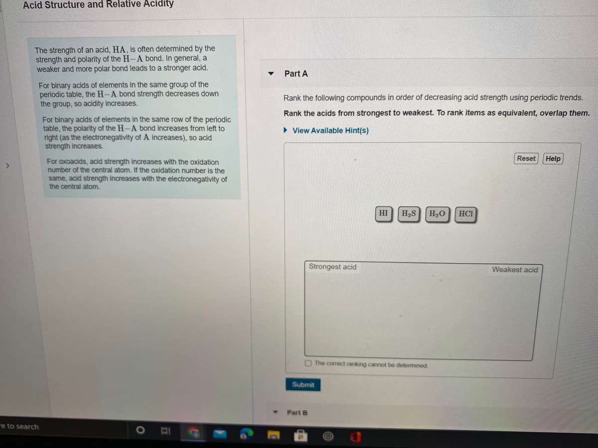 Acid Structure and Relative Acidity
The strength of an acid, HA, is often determined by the
strength and polarity of the H-A bond. In general, a
weaker and more polar bond leads to a stronger acid.
Part A
For binary acids of elements in the same group of the
periodic table, the H-A bond strength decreases down
the group, so acidity increases.
Rank the following compounds in order of decreasing acid strength using periodic trends.
Rank the acids from strongest to weakest. To rank items as equivalent, overlap them.
For binary acids of elements in the same row of the periodic
table, the polarity of the H-A bond increases from left to
right (as the electronegativity of A increases), so acid
strength increases.
• View Available Hint(s)
Reset
Help
For oxoacids, acid strength increases with the oxidation
number of the central atom. If the oxidation number is the
same, acid strength increases with the electronegativity of
the central atom.
HI
H,S
H2O
HCI
Strongest acid
Weakest acid
O The correct ranking cannot be determined
Submit
Part B
re to search

