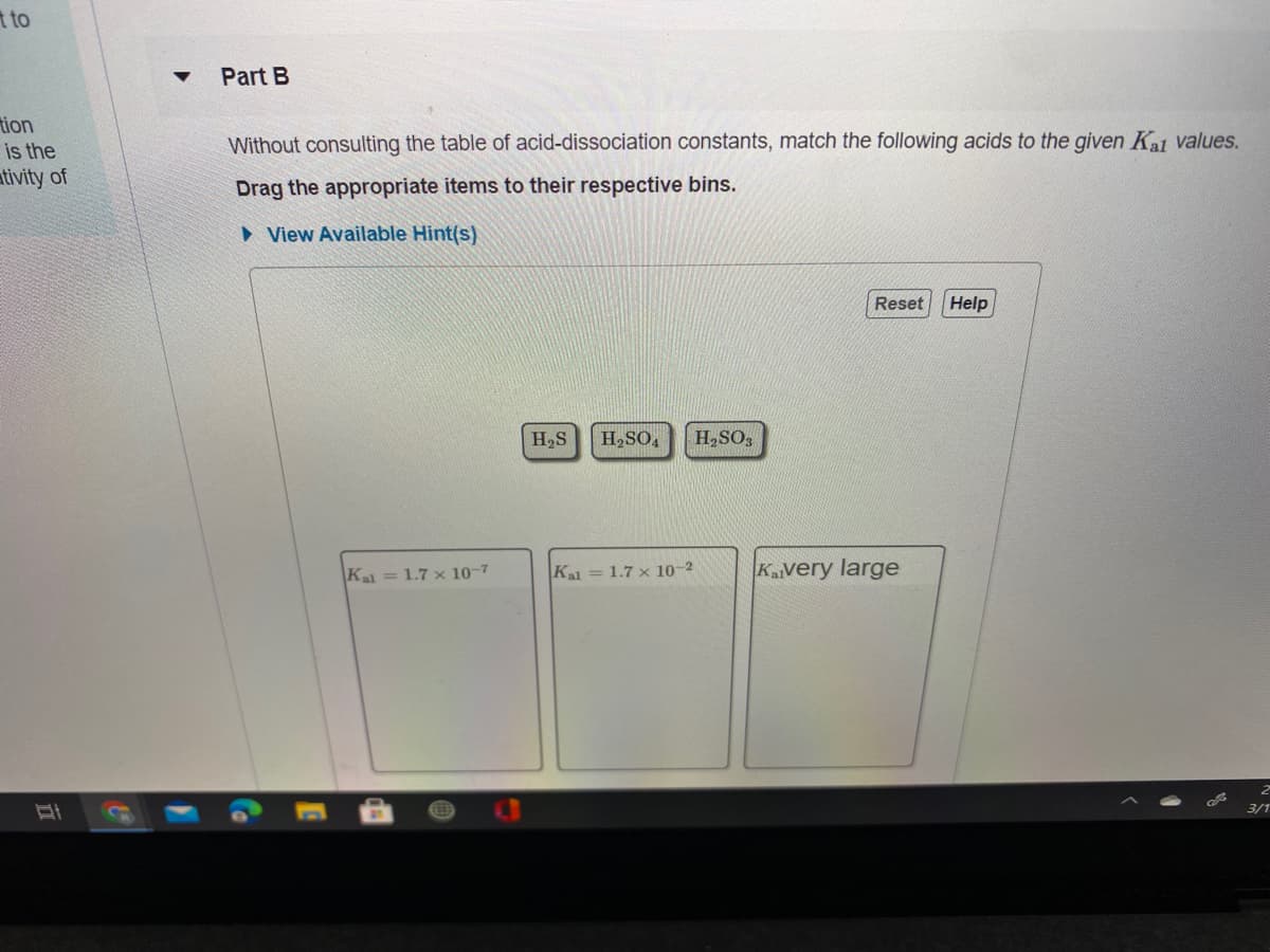 t to
Part B
tion
Without consulting the table of acid-dissociation constants, match the following acids to the given Ka values.
is the
ativity of
Drag the appropriate items to their respective bins.
• View Available Hint(s)
Reset
Help
H2S
H2SO,
H,SO3
Kal= 1.7 x 10-7
Ka = 1.7 x 10-2
Kavery large
3/1
