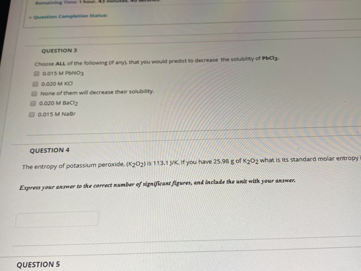 Remaining Time: 1 hour, 43 minules
Question Completion Status
QUESTION 3
Choose ALL of the following (if any), that you would predict to decrease the solubility of PbCl2.
0.015 M PBNO3
0.020 M KCI
None of them will decrease their solubility.
O0.020 M BaCl2
0.015 M NaBr
QUESTION 4
The entropy of potassium peroxide, (K2O2) is 113.1 J/K. If you have 25.98 g of K202 what is its standard molar entropy i
Express your answer to the correct number of significant figures, and include the unit with your answer.
QUESTION 5
