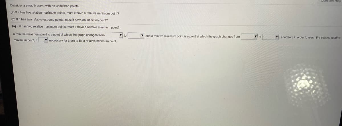 Question Help
Consider a smooth curve with no undefined points.
(a) If it has two relative maximum points, must it have a relative minimum point?
(b) If it has two relative extreme points, must it have an inflection point?
(a) If it has two relative maximum points, must it have a relative minimum point?
A relative maximum point is a point at which the graph changes from
to
V and a relative minimum point is a point at which the graph changes from
V. Therefore in order to reach the second relative
maximum point, it
necessary for there to be a relative minimum point.
