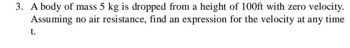 3. A body of mass 5 kg is dropped from a height of 100ft with zero velocity.
Assuming no air resistance, find an expression for the velocity at any time
t.
