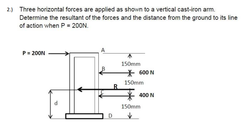 2.) Three horizontal forces are applied as shown to a vertical cast-iron arm.
Determine the resultant of the forces and the distance from the ground to its line
of action when P = 200N.
A
P = 200N
150mm
600 N
150mm
400 N
d
150mm
