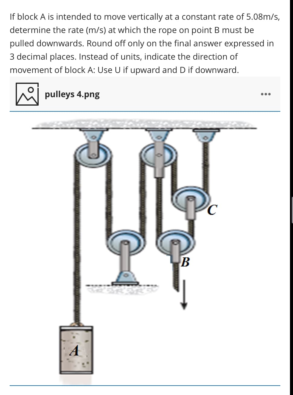 If block A is intended to move vertically at a constant rate of 5.08m/s,
determine the rate (m/s) at which the rope on point B must be
pulled downwards. Round off only on the final answer expressed in
3 decimal places. Instead of units, indicate the direction of
movement of block A: Use U if upward and D if downward.
pulleys 4.png
•..
