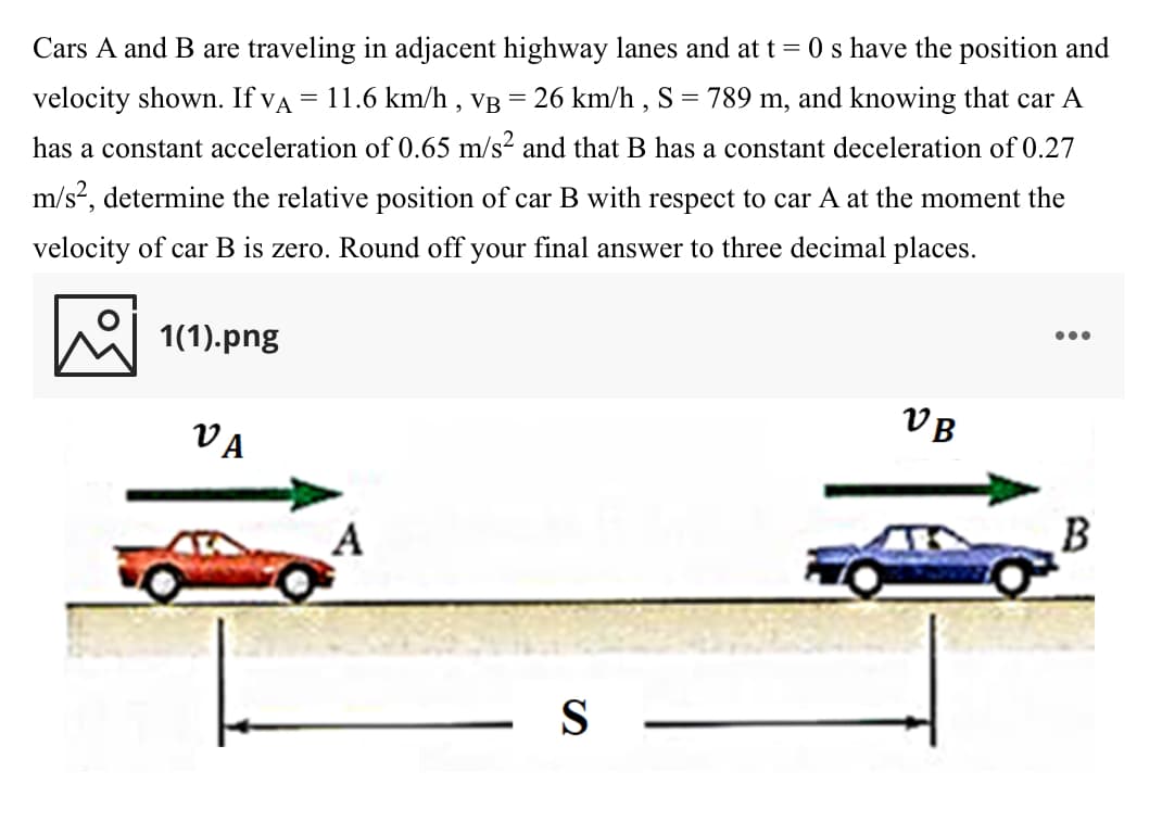 Cars A and B are traveling in adjacent highway lanes and at t = 0 s have the position and
= 11.6 km/h ,
VB =
26 km/h , S = 789 m, and knowing that car A
velocity shown. If va
has a constant acceleration of 0.65 m/s2 and that B has a constant deceleration of 0.27
m/s?, determine the relative position of car B with respect to car A at the moment the
velocity of car B is zero. Round off your final answer to three decimal places.
•..
1(1).png
VB
VA
S
