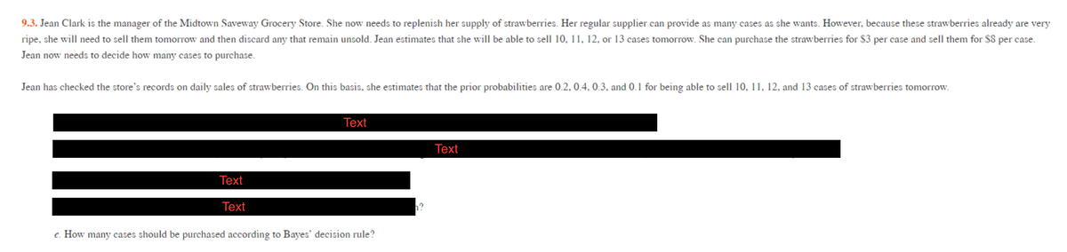 9.3. Jean Clark is the manager of the Midtown Saveway Grocery Store. She now needs to replenish her supply of strawberries. Her regular supplier can provide as many cases as she wants. However, because these strawberries already are very
ripe, she will need to sell them tomorrow and then discard any that remain unsold. Jean estimates that she will be able to sell 10, 11, 12, or 13 cases tomorrow. She can purchase the strawberries for $3 per case and sell them for $8 per case.
Jean now needs to decide how many cases to purchase.
Jean has checked the store's records on daily sales of strawberries. On this basis, she estimates that the prior probabilities are 0.2, 0.4, 0.3, and 0.1 for being able to sell 10, 11, 12, and 13 cases of strawberries tomorrow.
Тext
Тext
Тext
Тext
e. How many cases should be purchased according to Bayes' decision rule?
