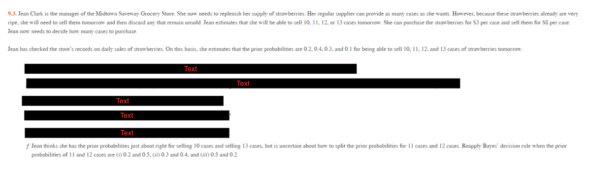 9.3. Jean Clark is the manager of the Midtown Saveway Grocery Store. She now needs to replenish her supply of strawberries. Her regular supplier can provide as many cases as she wants. However, because these strawberries already are very
ripe, she will need to sell them tomorrow and then discard any that remain unsold. Jean estimates that she will be able to sell 10, 11, 12, or 13 cases tomorrow. She can purchase the strawberries for $3 per case and sell them for $8 per case.
Jean now needs to decide how many cases to purchase.
Jean has checked the store's records on daily sales of strawberries. On this basis, she estimates that the prior probabilities are 0.2, 0.4, 0.3, and 0.1 for being able to sell 10, 11, 12, and 13 cases of strawberries tomorrow.
Тext
Text
Тext
Text
Тext
f. Jean thinks she has the prior probabilities just about right for selling 10 cases and selling 13 cases, but is uncertain about how to split the prior probabilities for 11 cases and 12 cases. Reapply Bayes' decision rule when the prior
probabilities of 11 and 12 cases are (i) 0.2 and 0.5, (ii) 0.3 and 0.4, and (iii) 0.5 and 0.2.
