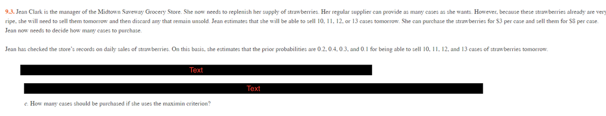 9.3. Jean Clark is the manager of the Midtown Saveway Grocery Store. She now needs to replenish her supply of strawberries. Her regular supplier can provide as many cases as she wants. However, because these strawberries already are very
ripe, she will need to sell them tomorrow and then discard any that remain unsold. Jean estimates that she will be able to sell 10, 11, 12, or 13 cases tomorrow. She can purchase the strawberries for $3 per case and sell them for $8 per case.
Jean now needs to decide how many cases to purchase.
Jean has checked the store's records on daily sales of strawberries. On this basis, she estimates that the prior probabilities are 0.2, 0.4, 0.3, and 0.1 for being able to sell 10, 11, 12, and 13 cases of strawberries tomorrow.
Тext
Тext
c. How many cases should be purchased if she uses the maximin criterion?
