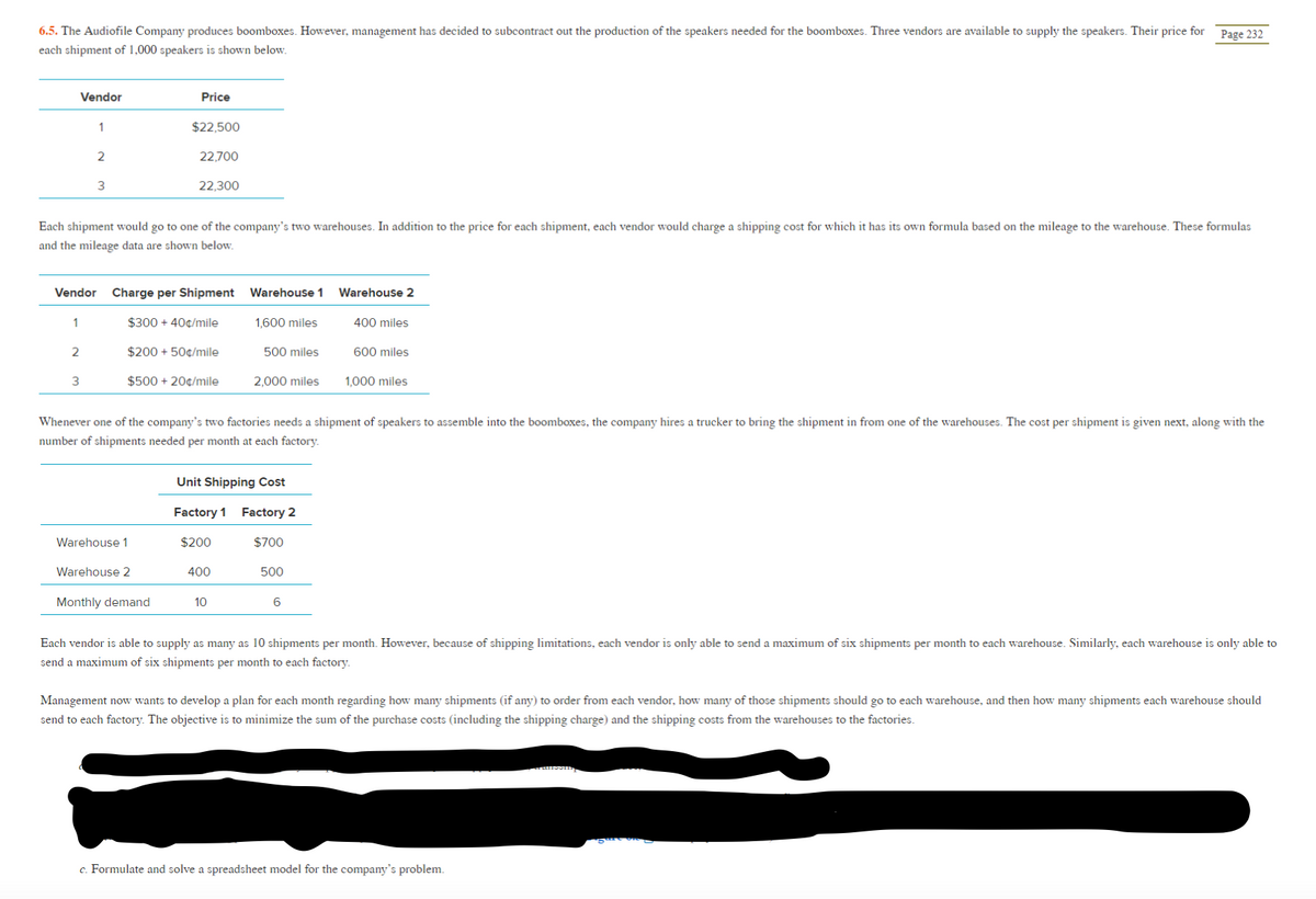 6.5. The Audiofile Company produces boomboxes. However, management has decided to subcontract out the production of the speakers needed for the boomboxes. Three vendors are available to supply the speakers. Their price for
Page 232
each shipment of 1,000 speakers is shown below.
Vendor
Price
1
$22,500
2
22,700
3
22,300
Each shipment would go to one of the company's two warehouses. In addition to the price for each shipment, each vendor would charge a shipping cost for which it has its own formula based on the mileage to the warehouse. These formulas
and the mileage data are shown below.
Vendor
Charge per Shipment
Warehouse 1
Warehouse 2
1
$300 + 40¢/mile
1,600 miles
400 miles
2
$200 + 50¢/mile
500 miles
600 miles
3
$500 + 20¢/mile
2,000 miles
1,000 miles
Whenever one of the company's two factories needs a shipment of speakers to assemble into the boomboxes, the company hires a trucker to bring the shipment in from one of the warehouses. The cost per shipment is given next, along with the
number of shipments needed per month at each factory.
Unit Shipping Cost
Factory 1 Factory 2
Warehouse 1
$200
$700
Warehouse 2
400
500
Monthly demand
10
6
Each vendor is able to supply as many as 10 shipments per month. However, because of shipping limitations, each vendor is only able to send a maximum of six shipments per month to each warehouse. Similarly, each warehouse is only able to
send a maximum of six shipments per month to each factory.
Management now wants to develop a plan for each month regarding how many shipments (if any) to order from each vendor, how many of those shipments should go to each warehouse, and then how many shipments each warehouse should
send to each factory. The objective is to minimize the sum of the purchase costs (including the shipping charge) and the shipping costs from the warehouses to the factories.
c. Formulate and solve a spreadsheet model for the company's problem.
