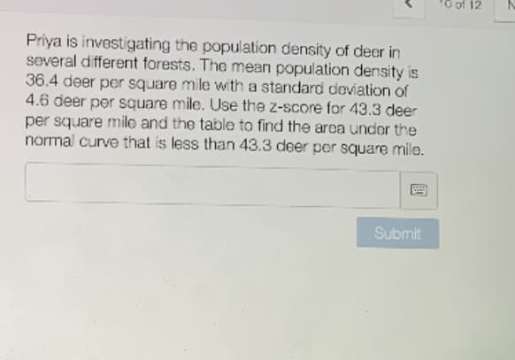 10 of 12
Priya is investigating the population density of deer in
several different forests. The mean population density is
36.4 deer per square mile with a standard deviation of
4.6 deer per square mile. Use the z-score for 43.3 deer
per square mile and the table to find the area under the
normal curve that is less than 43.3 deer per square mile.
Submit
