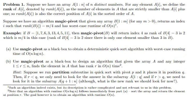 Problem 1. Suppose we have an array A[1: n] of n distinct numbers. For any element Ali], we define the
rank of A[i], denoted by rank(A[i]), as the number of elements in A that are strictly smaller than Ali] plus
one; so rank(A[i]) is also the correct position of Ali] in the sorted order of A.
Suppose we have an algorithm magic-pivot that given any array B[1: m] (for any m > 0), returns an index
i such that rank(B[i]) = m/4 and has worst-case runtime of O(n)'.
Example: if B = [1,7,6, 3, 13, 4, 5, 11], then magic-pivot(B) will return index 4 as rank of B[4] = 3 is 2
which is m/4 in this case (rank of B[4] = 3 is 2 since there is only one element smaller than 3 in B).
%3D
(a) Use magic-pivot as a black-box to obtain a deterministic quick-sort algorithm with worst-case running
time of O(n log n).
(b) Use magic-pivot as a black-box to design an algorithm that given the array A and any integer
1<r<n, finds the element in A that has rank r in O(n) time?.
Hint: Suppose we run partition subroutine in quick sort with pivot p and it places it in position q.
Then, if r < q, we only need to look for the answer in the subarray A[1 : q] and if r > q, we need to
look for it in the subarray A[g +1: n] (although, what is the new rank we should look for now?).
ISuch an algorithm indeed exists, but its descriplion is rather complicated and not relevant to us in this problem.
2Note that an algorithm with runtime O(n log n) follows imnediately from part (a) - sort. the array and return the clement
at position r. The goal however is to obtain an algorithm with runtime O(n).
