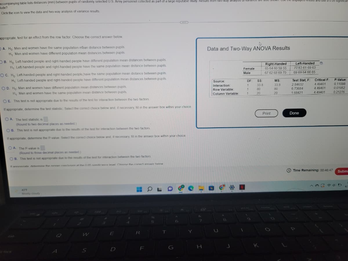 accompanying
Mude?
table lists distances (mm) between pupils of randomly selected U.S. Army personnel collected as part of a large reputable study. Results from two-way analy
Click the icon to view the data and two-way analysis of variance results.
appropriate, test for an effect from the row factor. Choose the correct answer below.
A. Ho: Men and women have the same population mean distance between pupils.
H₁ Men and women have different population mean distances between pupils.
B. Ho Left-handed people and right-handed people have different population mean distances between pupils
H₁: Left-handed people and right-handed people have the same population mean distance between pupils.
OC. Ho: Left-handed people and right-handed people have the same population mean distance between pupils.
H₁ Left-handed people and right-handed people have different population mean distances between pupils.
OD. Ho: Men and women have different population mean distances between pupils.
H₁ Men and women have the same population mean distance between pupils
OE. This test is not appropriate due to the results of the test for interaction between the two factors.
If appropriate, determine the test statistic. Select the correct choice below and, if necessary, fill in the answer box within your choice.
OA. The test statistic is
(Round to two decimal places as needed.)
OB. This test is not appropriate due to the results of the test for interaction between the two factors.
If appropriate, determine the P-value. Select the correct choice below and, if necessary, fill in the answer box within your choice.
OA. The P-value is
(Round to three decimal places as needed)
B. This test is not appropriate due to the results of the test for interaction between the two factors
If annmnriate determine the proper conclusion at the 005 sinnificance level Choose the correct answer helow
43°F
OL
e-
Mostly cloudy
96
#
5
Jx
A
S
E
D
$
R
F
T
G
A
6
Y
8
&
7
H
Data and Two-Way ANOVA Results
Right-Handed
65 64 60 59 55
Female
Male
67 62 68 69 70
DF:
Source:
Interaction:
Row Variable:
1
MS:
33.8
80
Column Variable:
20
A
8
J
1
1
1
9
SS:
33.8
80
20
K
Print
O
O
ayed results and use a 0.05 significa
Left-Handed D
70'63 61 69 63
69 69 64 66 65
Test Stat, F:
2.84632
6.73684
1.68421
Critical F:
4.49401
4.49401
4 49401
Done
Time Remaining: 00:46:47
P-Value:
0.11098
0.01952
0.21276
Submi
D
4/2